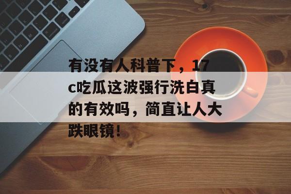 有没有人科普下，17c吃瓜这波强行洗白真的有效吗，简直让人大跌眼镜！