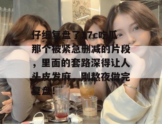 仔细复盘了17c吃瓜那个被紧急删减的片段,里面的套路深得让人头皮发麻,刚熬夜做完复盘!