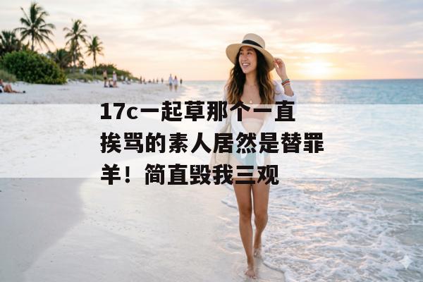 17c一起草那个一直挨骂的素人居然是替罪羊!简直毁我三观