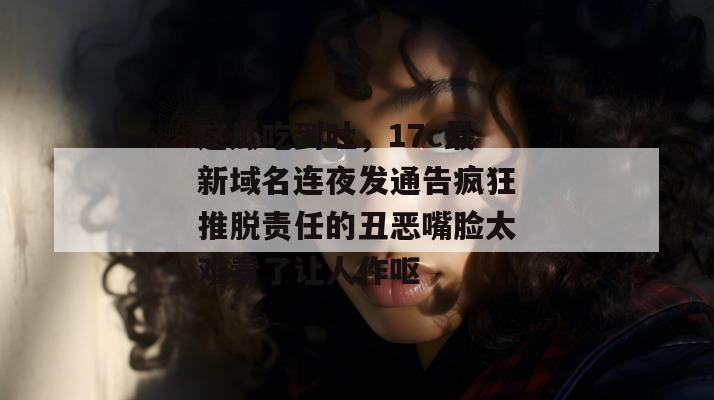 这瓜吃到吐，17c最新域名连夜发通告疯狂推脱责任的丑恶嘴脸太难看了让人作呕