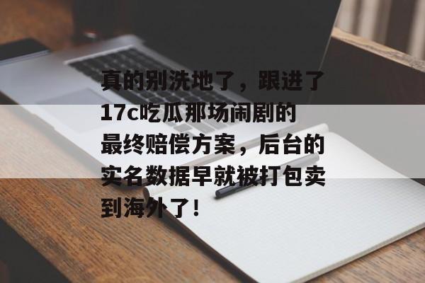真的别洗地了,跟进了17c吃瓜那场闹剧的最终赔偿方案,后台的实名数据早就被打包卖到海外了!