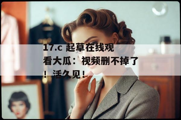 17.c 起草在线观看大瓜:视频删不掉了!活久见!