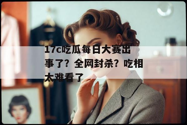 17c吃瓜每日大赛出事了?全网封杀?吃相太难看了