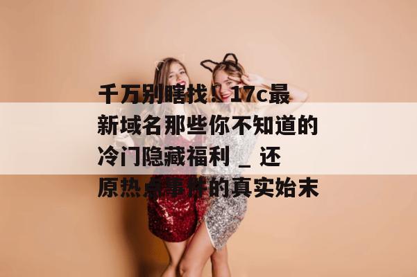 千万别瞎找！17c最新域名那些你不知道的冷门隐藏福利 _ 还原热点事件的真实始末
