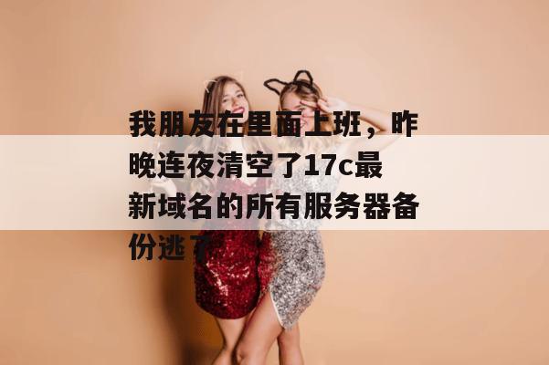 我朋友在里面上班,昨晚连夜清空了17c最新域名的所有服务器备份逃了