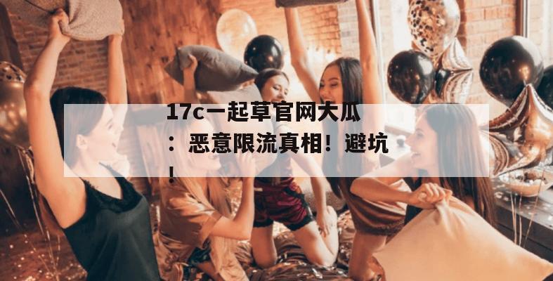 17c一起草官网大瓜：恶意限流真相！避坑！