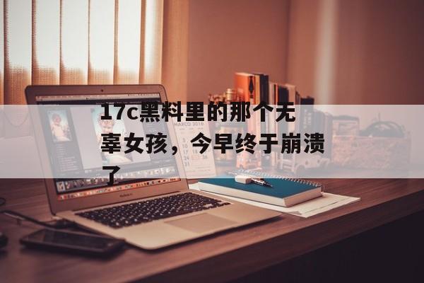 17c黑料里的那个无辜女孩,今早终于崩溃了