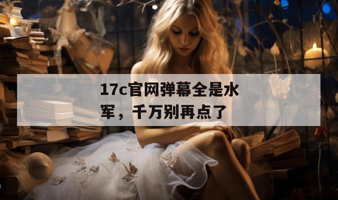 17c官网弹幕全是水军,千万别再点了