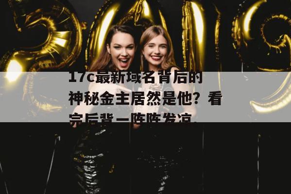 17c最新域名背后的神秘金主居然是他？看完后背一阵阵发凉。