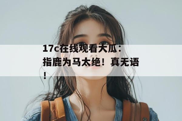 17c在线观看大瓜：指鹿为马太绝！真无语！