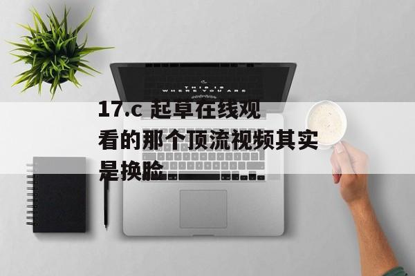 17.c 起草在线观看的那个顶流视频其实是换脸