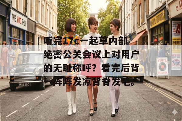 听完17c一起草内部绝密公关会议上对用户的无耻称呼？看完后背一阵阵发凉背脊发毛。