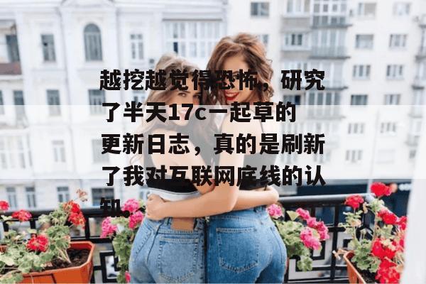越挖越觉得恐怖,研究了半天17c一起草的更新日志,真的是刷新了我对互联网底线的认知。