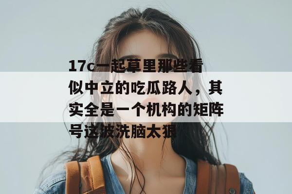 17c一起草里那些看似中立的吃瓜路人,其实全是一个机构的矩阵号这波洗脑太狠