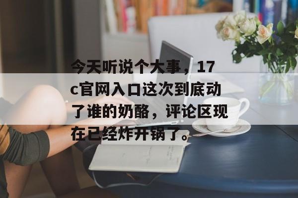 今天听说个大事,17c官网入口这次到底动了谁的奶酪,评论区现在已经炸开锅了。