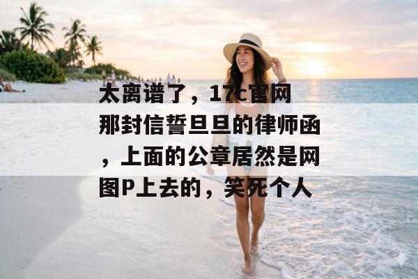 太离谱了,17c官网那封信誓旦旦的律师函,上面的公章居然是网图P上去的,笑死个人