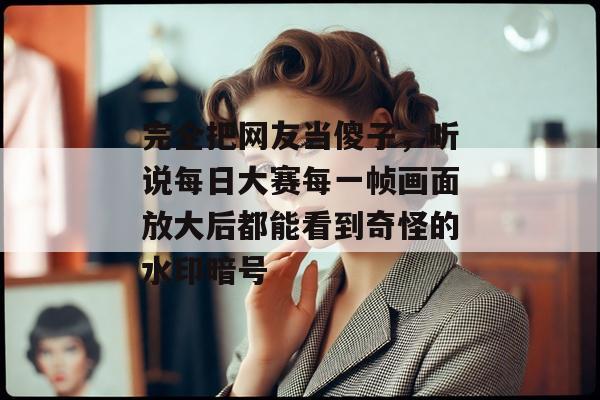 完全把网友当傻子,听说每日大赛每一帧画面放大后都能看到奇怪的水印暗号