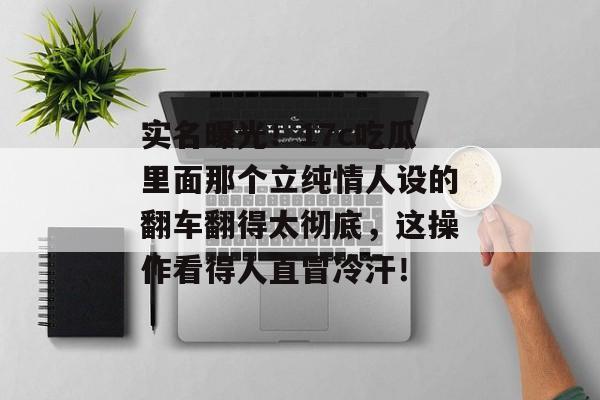 实名曝光!17c吃瓜里面那个立纯情人设的翻车翻得太彻底,这操作看得人直冒冷汗!