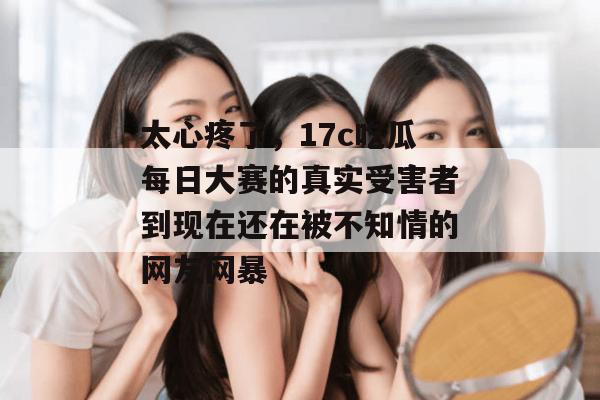 太心疼了,17c吃瓜每日大赛的真实受害者到现在还在被不知情的网友网暴
