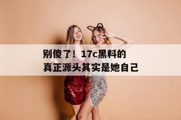 别傻了!17c黑料的真正源头其实是她自己