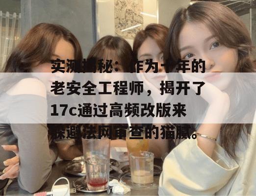 实测揭秘:作为十年的老安全工程师,揭开了17c通过高频改版来躲避法网审查的猫腻。