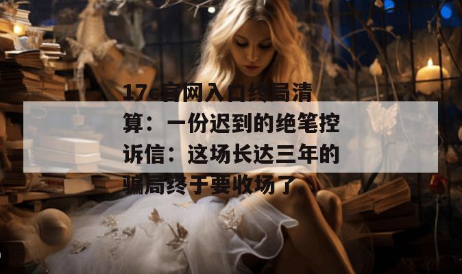 17c官网入口终局清算:一份迟到的绝笔控诉信:这场长达三年的骗局终于要收场了。