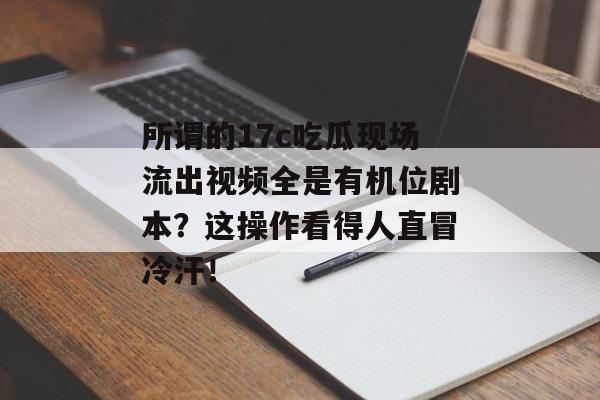 所谓的17c吃瓜现场流出视频全是有机位剧本?这操作看得人直冒冷汗!