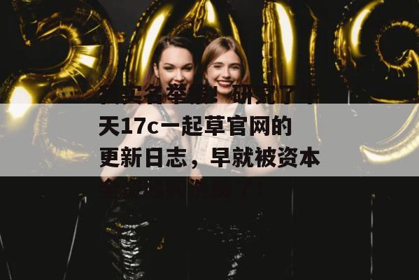 我实名举报!研究了半天17c一起草官网的更新日志,早就被资本全资收购洗脑了!