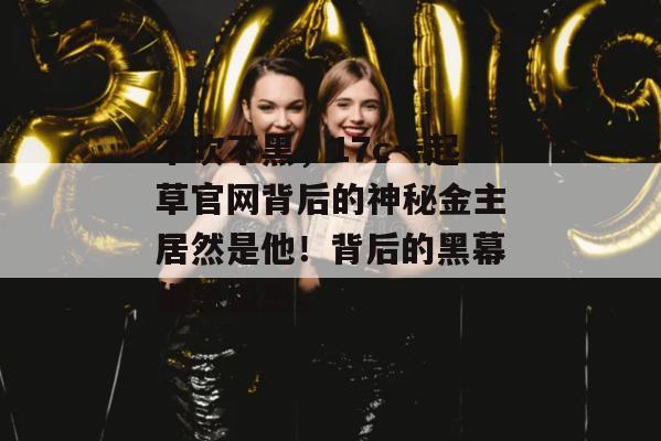 不吹不黑,17c一起草官网背后的神秘金主居然是他!背后的黑幕细思极恐。