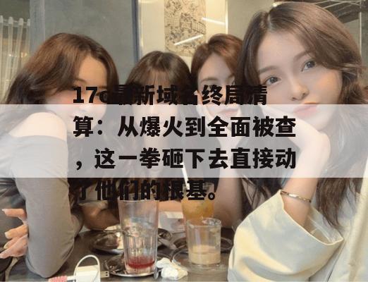 17c最新域名终局清算:从爆火到全面被查,这一拳砸下去直接动了他们的根基。