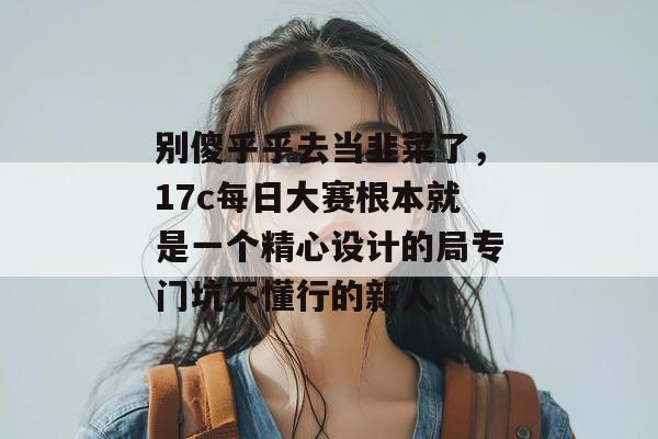 别傻乎乎去当韭菜了,17c每日大赛根本就是一个精心设计的局专门坑不懂行的新人