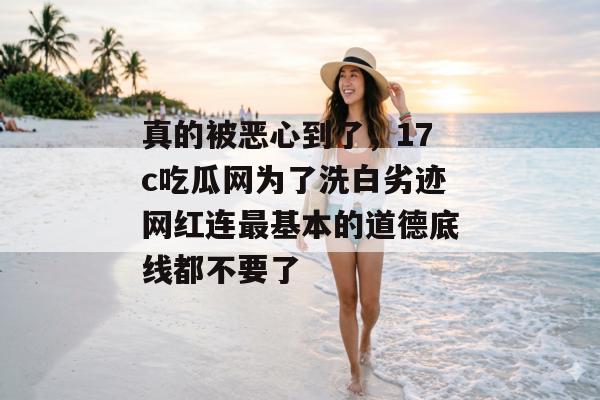真的被恶心到了,17c吃瓜网为了洗白劣迹网红连最基本的道德底线都不要了