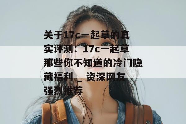 关于17c一起草的真实评测:17c一起草那些你不知道的冷门隐藏福利 _ 资深网友强烈推荐