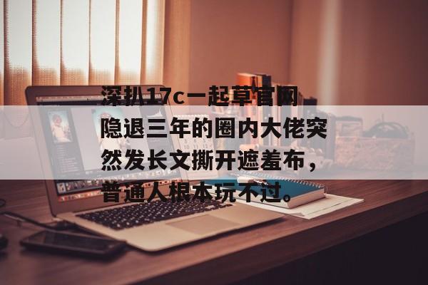深扒17c一起草官网隐退三年的圈内大佬突然发长文撕开遮羞布,普通人根本玩不过。