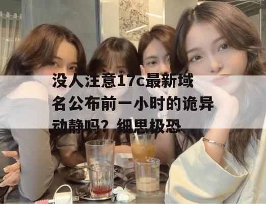 没人注意17c最新域名公布前一小时的诡异动静吗?细思极恐